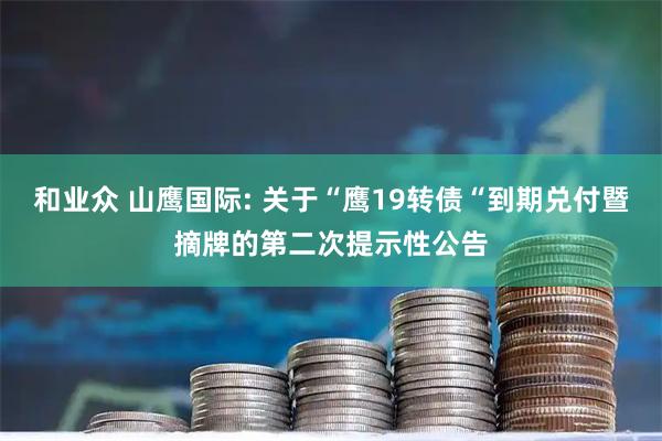和业众 山鹰国际: 关于“鹰19转债“到期兑付暨摘牌的第二次提示性公告