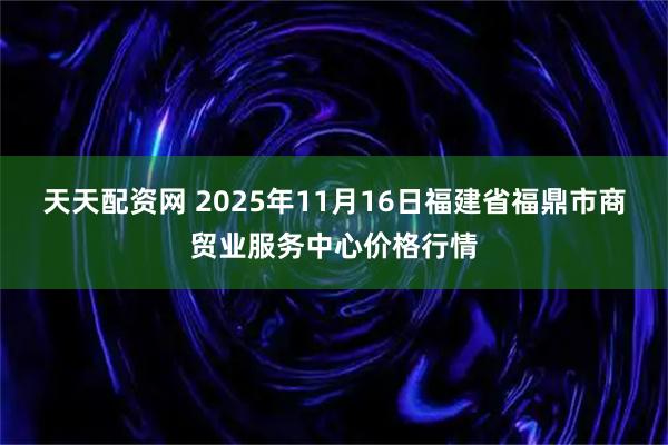 天天配资网 2025年11月16日福建省福鼎市商贸业服务中心价格行情