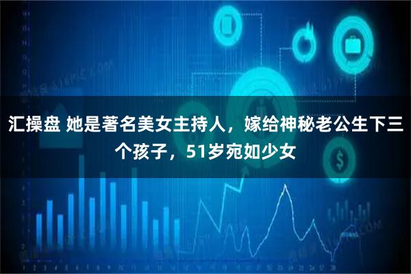 汇操盘 她是著名美女主持人，嫁给神秘老公生下三个孩子，51岁宛如少女
