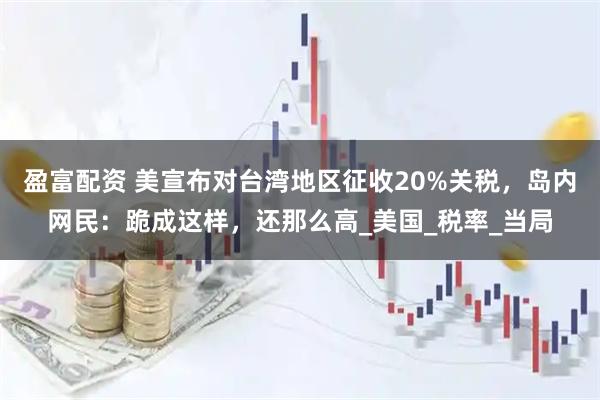 盈富配资 美宣布对台湾地区征收20%关税,岛内网民:跪成这样,还那么高_美国_税率_当局