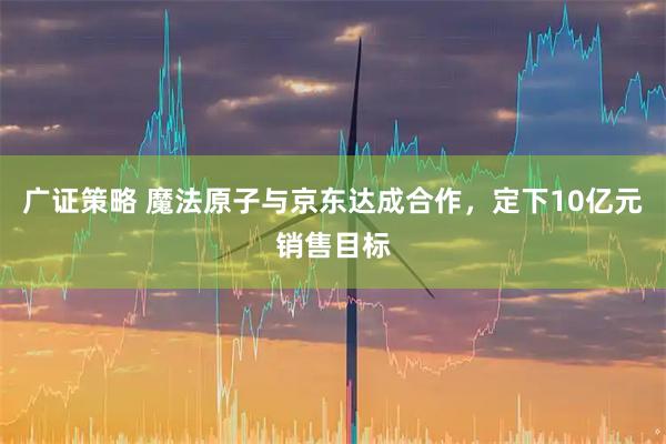 广证策略 魔法原子与京东达成合作，定下10亿元销售目标