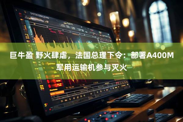 巨牛盈 野火肆虐，法国总理下令：部署A400M军用运输机参与灭火