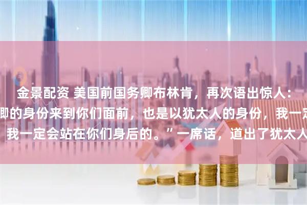 金景配资 美国前国务卿布林肯，再次语出惊人：“我不仅是以美国国务卿的身份来到你们面前，也是以犹太人的身份，我一定会站在你们身后的。”一席话，道出了犹太人在美国的强大地位！